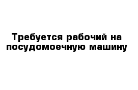 Требуется рабочий на посудомоечную машину